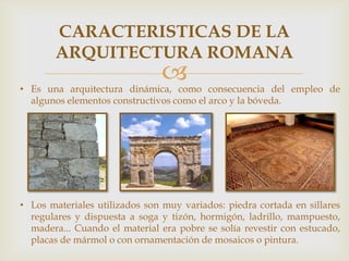 CARACTERISTICAS DE LA
ARQUITECTURA ROMANA



• Es una arquitectura dinámica, como consecuencia del empleo de
algunos elementos constructivos como el arco y la bóveda.

• Los materiales utilizados son muy variados: piedra cortada en sillares
regulares y dispuesta a soga y tizón, hormigón, ladrillo, mampuesto,
madera... Cuando el material era pobre se solía revestir con estucado,
placas de mármol o con ornamentación de mosaicos o pintura.

 