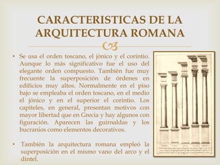 CARACTERISTICAS DE LA
ARQUITECTURA ROMANA



• Se usa el orden toscano, el jónico y el corintio.
Aunque lo más significativo fue el uso del
elegante orden compuesto. También fue muy
frecuente la superposición de órdenes en
edificios muy altos. Normalmente en el piso
bajo se empleaba el orden toscano, en el medio
el jónico y en el superior el corintio. Los
capiteles, en general, presentan motivos con
mayor libertad que en Grecia y hay algunos con
figuración. Aparecen las guirnaldas y los
bucranios como elementos decorativos.
• También la arquitectura romana empleó la
superposición en el mismo vano del arco y el
dintel.

 