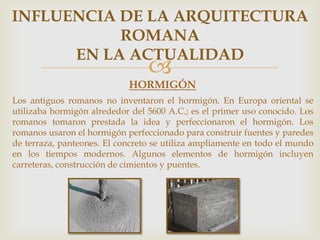 INFLUENCIA DE LA ARQUITECTURA
ROMANA
EN LA ACTUALIDAD



HORMIGÓN
Los antiguos romanos no inventaron el hormigón. En Europa oriental se
utilizaba hormigón alrededor del 5600 A.C.; es el primer uso conocido. Los
romanos tomaron prestada la idea y perfeccionaron el hormigón. Los
romanos usaron el hormigón perfeccionado para construir fuentes y paredes
de terraza, panteones. El concreto se utiliza ampliamente en todo el mundo
en los tiempos modernos. Algunos elementos de hormigón incluyen
carreteras, construcción de cimientos y puentes.

 