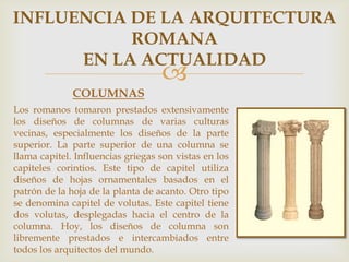 INFLUENCIA DE LA ARQUITECTURA
ROMANA
EN LA ACTUALIDAD



COLUMNAS
Los romanos tomaron prestados extensivamente
los diseños de columnas de varias culturas
vecinas, especialmente los diseños de la parte
superior. La parte superior de una columna se
llama capitel. Influencias griegas son vistas en los
capiteles corintios. Este tipo de capitel utiliza
diseños de hojas ornamentales basados en el
patrón de la hoja de la planta de acanto. Otro tipo
se denomina capitel de volutas. Este capitel tiene
dos volutas, desplegadas hacia el centro de la
columna. Hoy, los diseños de columna son
libremente prestados e intercambiados entre
todos los arquitectos del mundo.

 