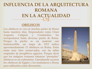 INFLUENCIA DE LA ARQUITECTURA
ROMANA
EN LA ACTUALIDAD



OBELISCOS
Los obeliscos se ven en muchas partes de Roma
hasta nuestros días. Emperadores como César
Augusto,
Calígula
y
Constantino
los
transportaron hasta diversas partes de Roma.
Porque la piedra es un material casi
indestructible, un mapa de 1912 indica
aproximadamente 13 obeliscos en Roma. Estos
están muy bien conservados, con las tallas
originales de jeroglíficos egipcios. Porque decir
que los antiguos romanos tomaron "prestados"
obeliscos es un eufemismo. Literalmente sacaron
los obeliscos de Egipto y los trasladaron a Roma
para utilizarlos como decoración.

 
