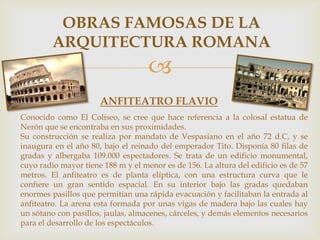 OBRAS FAMOSAS DE LA
ARQUITECTURA ROMANA


ANFITEATRO FLAVIO
Conocido como El Coliseo, se cree que hace referencia a la colosal estatua de
Nerón que se encontraba en sus proximidades.
Su construcción se realiza por mandato de Vespasiano en el año 72 d.C, y se
inaugura en el año 80, bajo el reinado del emperador Tito. Disponía 80 filas de
gradas y albergaba 109.000 espectadores. Se trata de un edificio monumental,
cuyo radio mayor tiene 188 m y el menor es de 156. La altura del edificio es de 57
metros. El anfiteatro es de planta elíptica, con una estructura curva que le
confiere un gran sentido espacial. En su interior bajo las gradas quedaban
enormes pasillos que permitían una rápida evacuación y facilitaban la entrada al
anfiteatro. La arena esta formada por unas vigas de madera bajo las cuales hay
un sótano con pasillos, jaulas, almacenes, cárceles, y demás elementos necesarios
para el desarrollo de los espectáculos.

 