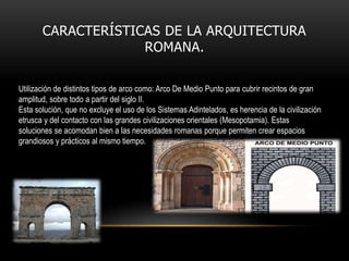 CARACTERÍSTICAS DE LA ARQUITECTURA
ROMANA.
Utilización de distintos tipos de arco como: Arco De Medio Punto para cubrir recintos de gran
amplitud, sobre todo a partir del siglo II.
Esta solución, que no excluye el uso de los Sistemas Adintelados, es herencia de la civilización
etrusca y del contacto con las grandes civilizaciones orientales (Mesopotamia). Estas
soluciones se acomodan bien a las necesidades romanas porque permiten crear espacios
grandiosos y prácticos al mismo tiempo.

 
