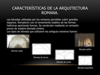 CARACTERÍSTICAS DE LA ARQUITECTURA
ROMANA.
Las bóvedas utilizadas por los romanos permitían cubrir grandes
espacios. Rompieron con el cerramiento estático de las formas
helénicas aportando formas. Se construían mediante un armazón
previo de madera llamado cimbra.
Los tipos de bóveda que utilizaron los antiguos romanos fueron:

Bóveda cañón

Bóveda vaída
Bóveda de horno
Bóveda de arista

Bóveda esquifada

 