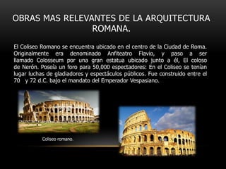 OBRAS MAS RELEVANTES DE LA ARQUITECTURA
ROMANA.
El Coliseo Romano se encuentra ubicado en el centro de la Ciudad de Roma.
Originalmente era denominado Anfiteatro Flavio, y paso a ser
llamado Colosseum por una gran estatua ubicado junto a él, El coloso
de Nerón. Poseía un foro para 50,000 espectadores: En el Coliseo se tenían
lugar luchas de gladiadores y espectáculos públicos. Fue construido entre el
70 y 72 d.C. bajo el mandato del Emperador Vespasiano.

Coliseo romano.

 