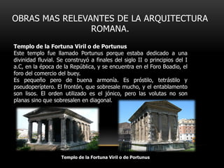 OBRAS MAS RELEVANTES DE LA ARQUITECTURA
ROMANA.
Templo de la Fortuna Viril o de Portunus
Este templo fue llamado Portunus porque estaba dedicado a una
divinidad fluvial. Se construyó a finales del siglo II o principios del I
a.C, en la época de la República, y se encuentra en el Foro Boadio, el
foro del comercio del buey.
Es pequeño pero de buena armonía. Es próstilo, tetrástilo y
pseudoperíptero. El frontón, que sobresale mucho, y el entablamento
son lisos. El orden utilizado es el jónico, pero las volutas no son
planas sino que sobresalen en diagonal.

Templo de la Fortuna Viril o de Portunus

 