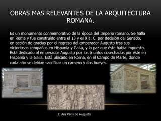 OBRAS MAS RELEVANTES DE LA ARQUITECTURA
ROMANA.
Es un monumento conmemorativo de la época del Imperio romano. Se halla
en Roma y fue construido entre el 13 y el 9 a. C. por decisión del Senado,
en acción de gracias por el regreso del emperador Augusto tras sus
victoriosas campañas en Hispania y Galia, y la paz que éste había impuesto.
Está dedicado al emperador Augusto por los triunfos cosechados por éste en
Hispania y la Galia. Está ubicado en Roma, en el Campo de Marte, donde
cada año se debían sacrificar un carnero y dos bueyes.

El Ara Pacis de Augusto

 