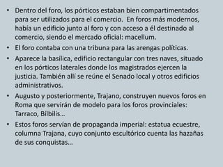 • Dentro del foro, los pórticos estaban bien compartimentados 
para ser utilizados para el comercio. En foros más modernos, 
había un edificio junto al foro y con acceso a él destinado al 
comercio, siendo el mercado oficial: macellum. 
• El foro contaba con una tribuna para las arengas políticas. 
• Aparece la basílica, edificio rectangular con tres naves, situado 
en los pórticos laterales donde los magistrados ejercen la 
justicia. También allí se reúne el Senado local y otros edificios 
administrativos. 
• Augusto y posteriormente, Trajano, construyen nuevos foros en 
Roma que servirán de modelo para los foros provinciales: 
Tarraco, Bílbilis… 
• Estos foros servían de propaganda imperial: estatua ecuestre, 
columna Trajana, cuyo conjunto escultórico cuenta las hazañas 
de sus conquistas… 
 