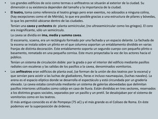 • Los grandes edificios de ocio como termas o anfiteatros se situarán al exterior de la ciudad. Su 
dimensión o su existencia dependen del tamaño y la importancia de la ciudad. 
• El teatro, toma como referencia el teatro griego pero eran exentos, no adosados a ninguna colina, 
(hay excepciones como el de Mérida), lo que era posible gracias a una estructura de pilares y bóvedas, 
lo que les permitió ubicarse dentro de las ciudades. 
Tenían una cavea y orchestra de planta semicircular, (no ultrasemicircular como los griegos). El coro 
era insignificante, sólo un semicírculo. 
La cavea se dividía en ima, media y summa cavea. 
El escenario, scaena, era un rectángulo formado por una fachada y un espacio delante. La fachada de 
la escena se instala sobre un plinto en el que columna soportan un entablamento dividido en varias 
franjas de distinta decoración. Este entablamento soporta un segundo cuerpo con pequeño plinto o 
basamento, rematado en una pequeña cornisa. Este muro proyectaba la voz de los actores hacia el 
público. 
Tenían un sistema de circulación doble: por la grada o por el interior del edificio mediante pasillos 
radiales con escaleras y las salidas de los pasillos a la cavea, denominados vomitorios. 
• Los anfiteatros eran edificios de planta oval, (se forman de la unión de dos teatros por la escena) y 
que servían para asistir a las luchas de gladiadores, fieras e incluso naumaquias, (luchas navales). La 
arena es el espacio elíptico donde se desarrolla el espectáculo y está circundada por un gradería 
elevado. La cavea estaba construida mediante un sistema de galerías abovedadas que delimitan 
pasillos interiores utilizados como cobijo en caso de lluvia. Están divididas en tres sectores, reservados 
a los distintos grupos sociales, separados por un pasillo y un pretil. Se desalojaban por el sistema de 
vomitorios como en los teatros. 
El más antiguo conocido es el de Pompeya (75 aC) y el más grande es el Coliseo de Roma. En éste 
podemos ver la superposición de órdenes. 
 