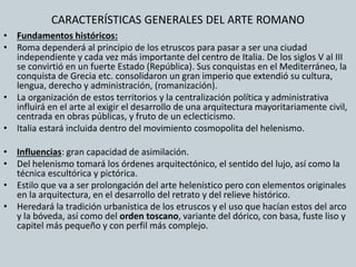 CARACTERÍSTICAS GENERALES DEL ARTE ROMANO 
• Fundamentos históricos: 
• Roma dependerá al principio de los etruscos para pasar a ser una ciudad 
independiente y cada vez más importante del centro de Italia. De los siglos V al III 
se convirtió en un fuerte Estado (República). Sus conquistas en el Mediterráneo, la 
conquista de Grecia etc. consolidaron un gran imperio que extendió su cultura, 
lengua, derecho y administración, (romanización). 
• La organización de estos territorios y la centralización política y administrativa 
influirá en el arte al exigir el desarrollo de una arquitectura mayoritariamente civil, 
centrada en obras públicas, y fruto de un eclecticismo. 
• Italia estará incluida dentro del movimiento cosmopolita del helenismo. 
• Influencias: gran capacidad de asimilación. 
• Del helenismo tomará los órdenes arquitectónico, el sentido del lujo, así como la 
técnica escultórica y pictórica. 
• Estilo que va a ser prolongación del arte helenístico pero con elementos originales 
en la arquitectura, en el desarrollo del retrato y del relieve histórico. 
• Heredará la tradición urbanística de los etruscos y el uso que hacían estos del arco 
y la bóveda, así como del orden toscano, variante del dórico, con basa, fuste liso y 
capitel más pequeño y con perfil más complejo. 
 