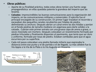 • Obras públicas: 
– Aparte de su finalidad práctica, todas estas obras tenían una fuerte carga 
propagandística: en ellas quedaba patente la grandeza del Imperio que las 
levanta. 
– Calzadas: imprescindibles las buenas comunicaciones para la organización del 
imperio, en las comunicaciones militares y comerciales. El ejército fue el 
principal encargado de su construcción. En primer lugar trazaban el recorrido y 
excavaban dos pequeños canales recubiertos por hiladas de piedra, 
delimitando su anchura. Después abrían un canal entre las dos hiladas y ponían 
en el fondo piedras de tamaño mediano sin argamasa para darle solidez a la 
calzada.. Cubrían este primer estrato con una gruesa capa de arena o grava, a 
veces mezclada con mortero. Después colocaban un revestimiento formado por 
piedras trituradas y finalmente disponían el pavimento, que tenía que ser duro 
y uniforme, formado por losas de piedra. Estaban combadas para que el agua 
escurriera por su superficie. 
– Cada mil pasos colocaban una piedra llamada miliario que expresaba la 
distancia entre ese punto y el de partida o el de llegada. La más célebre fue la 
Vía Appia o la Vía de la Plata o la Vía Augusta en Hispania. 
 