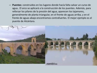 – Puentes: construidos en los lugares donde hacía falta salvar un curso de 
agua.. El arco se aplicará a la construcción de los puentes. Además, para 
reforzar los pilares de la presión del agua, aparecen los tajamares, 
generalmente de planta triangular, en el frente de aguas arriba, y en el 
frente de aguas abajo encontramos contrafuertes. El mejor ejemplo es el 
puente de Alcántara. 
 
