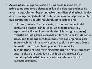 • Acueductos. En la planificación de las ciudades uno de los 
principales problemas planteados fue el del abastecimiento de 
aguas a la población. Los acueductos permitían el abastecimiento 
desde un lugar alejado donde hubiera un manantial permanente, 
que garantizara su caudal regular durante todo el año. 
– Utilizaron, cuando fue necesario, arcos como soporte del 
conducto del agua, dándoles así un aspecto artístico y 
espectacular. El canal por donde circulaba el agua (specus) 
consistía en una galería excavada en la roca o construida sobre 
arcos, que tenía sus paredes recubiertas con argamasa para 
impermeabilizar. Esta galería estaba cubierta por una bóveda 
de medio punto o por losas planas. El acueducto 
desembocaba en una torre de distribución de agua situada en 
la parte alta de la ciudad, y a través de ella se repartía el 
caudal según las distintas necesidades urbanas. Ejemplo: 
acueducto de Segovia. 
 
