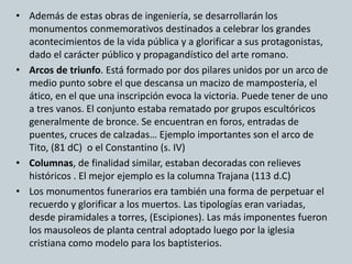 • Además de estas obras de ingeniería, se desarrollarán los 
monumentos conmemorativos destinados a celebrar los grandes 
acontecimientos de la vida pública y a glorificar a sus protagonistas, 
dado el carácter público y propagandístico del arte romano. 
• Arcos de triunfo. Está formado por dos pilares unidos por un arco de 
medio punto sobre el que descansa un macizo de mampostería, el 
ático, en el que una inscripción evoca la victoria. Puede tener de uno 
a tres vanos. El conjunto estaba rematado por grupos escultóricos 
generalmente de bronce. Se encuentran en foros, entradas de 
puentes, cruces de calzadas… Ejemplo importantes son el arco de 
Tito, (81 dC) o el Constantino (s. IV) 
• Columnas, de finalidad similar, estaban decoradas con relieves 
históricos . El mejor ejemplo es la columna Trajana (113 d.C) 
• Los monumentos funerarios era también una forma de perpetuar el 
recuerdo y glorificar a los muertos. Las tipologías eran variadas, 
desde piramidales a torres, (Escipiones). Las más imponentes fueron 
los mausoleos de planta central adoptado luego por la iglesia 
cristiana como modelo para los baptisterios. 
 