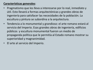 Características generales: 
• Pragmatismo que les lleva a interesarse por lo real, inmediato y 
útil. Esto llevará a formas arquitectónicas y grandes obras de 
ingeniería para satisfacer las necesidades de la población. La 
escultura y pintura se subordina a la arquitectura. 
• Tendencia a lo monumental y grandioso: el arte romano estará al 
servicio del Imperio. Esas grandes obras de ingeniería, edificios 
públicos y escultura monumental fueron un medio de 
propaganda política que le permitía al Estado romano mostrar su 
superioridad y magnanimidad. 
• El arte al servicio del Imperio. 
 