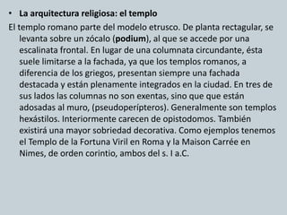 • La arquitectura religiosa: el templo 
El templo romano parte del modelo etrusco. De planta rectagular, se 
levanta sobre un zócalo (podium), al que se accede por una 
escalinata frontal. En lugar de una columnata circundante, ésta 
suele limitarse a la fachada, ya que los templos romanos, a 
diferencia de los griegos, presentan siempre una fachada 
destacada y están plenamente integrados en la ciudad. En tres de 
sus lados las columnas no son exentas, sino que que están 
adosadas al muro, (pseudoperípteros). Generalmente son templos 
hexástilos. Interiormente carecen de opistodomos. También 
existirá una mayor sobriedad decorativa. Como ejemplos tenemos 
el Templo de la Fortuna Viril en Roma y la Maison Carrée en 
Nimes, de orden corintio, ambos del s. I a.C. 
 