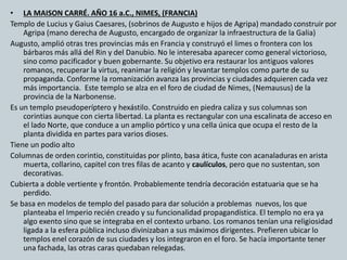 • LA MAISON CARRÉ. AÑO 16 a.C., NIMES, (FRANCIA) 
Templo de Lucius y Gaius Caesares, (sobrinos de Augusto e hijos de Agripa) mandado construir por 
Agripa (mano derecha de Augusto, encargado de organizar la infraestructura de la Galia) 
Augusto, amplió otras tres provincias más en Francia y construyó el limes o frontera con los 
bárbaros más allá del Rin y del Danubio. No le interesaba aparecer como general victorioso, 
sino como pacificador y buen gobernante. Su objetivo era restaurar los antiguos valores 
romanos, recuperar la virtus, reanimar la religión y levantar templos como parte de su 
propaganda. Conforme la romanización avanza las provincias y ciudades adquieren cada vez 
más importancia. Este templo se alza en el foro de ciudad de Nimes, (Nemausus) de la 
provincia de la Narbonense. 
Es un templo pseudoperíptero y hexástilo. Construido en piedra caliza y sus columnas son 
corintias aunque con cierta libertad. La planta es rectangular con una escalinata de acceso en 
el lado Norte, que conduce a un amplio pórtico y una cella única que ocupa el resto de la 
planta dividida en partes para varios dioses. 
Tiene un podio alto 
Columnas de orden corintio, constituidas por plinto, basa ática, fuste con acanaladuras en arista 
muerta, collarino, capitel con tres filas de acanto y caulículos, pero que no sustentan, son 
decorativas. 
Cubierta a doble vertiente y frontón. Probablemente tendría decoración estatuaria que se ha 
perdido. 
Se basa en modelos de templo del pasado para dar solución a problemas nuevos, los que 
planteaba el Imperio recién creado y su funcionalidad propagandística. El templo no era ya 
algo exento sino que se integraba en el contexto urbano. Los romanos tenían una religiosidad 
ligada a la esfera pública incluso divinizaban a sus máximos dirigentes. Prefieren ubicar lo 
templos enel corazón de sus ciudades y los integraron en el foro. Se hacía importante tener 
una fachada, las otras caras quedaban relegadas. 
 