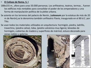 • El Coliseo de Roma. S. I 
188x155 m., aforo para unas 50.000 personas. Los anfiteatros, teatros, termas… fueron 
los edificios más rentables para consolidar el poder de los emperadores y una 
forma de manipulación política de la plebe urbana. 
Se asienta en los terrenos del palacio de Nerón, (coloseum por la estatua de más de 20 
m de Nerón),se le denomina también anfiteatro Flavio, inaugurado en el 80 d.C. por 
Tito. 
Se usan todos los materiales utilizados en arquitectura: hormigón, piedra, ladrillo, 
travertino, (piedra caliza), toba, (piedra volcánica muy ligera), bóvedas de 
hormigón, cubiertas de madera y superficies de mármol, estuco decorado para 
zonas nobles y galerías. 
 