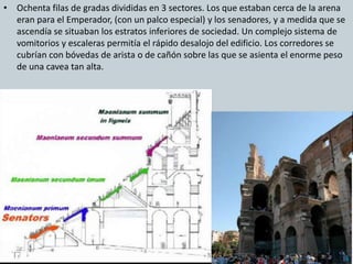 • Ochenta filas de gradas divididas en 3 sectores. Los que estaban cerca de la arena 
eran para el Emperador, (con un palco especial) y los senadores, y a medida que se 
ascendía se situaban los estratos inferiores de sociedad. Un complejo sistema de 
vomitorios y escaleras permitía el rápido desalojo del edificio. Los corredores se 
cubrían con bóvedas de arista o de cañón sobre las que se asienta el enorme peso 
de una cavea tan alta. 
 