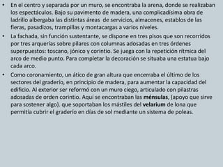 • En el centro y separada por un muro, se encontraba la arena, donde se realizaban 
los espectáculos. Bajo su pavimento de madera, una complicadísima obra de 
ladrillo albergaba las distintas áreas de servicios, almacenes, establos de las 
fieras, pasadizos, trampillas y montacargas a varios niveles. 
• La fachada, sin función sustentante, se dispone en tres pisos que son recorridos 
por tres arquerías sobre pilares con columnas adosadas en tres órdenes 
superpuestos: toscano, jónico y corintio. Se juega con la repetición rítmica del 
arco de medio punto. Para completar la decoración se situaba una estatua bajo 
cada arco. 
• Como coronamiento, un ático de gran altura que encerraba el último de los 
sectores del graderío, en principio de madera, para aumentar la capacidad del 
edificio. Al exterior ser reformó con un muro ciego, articulado con pilastras 
adosadas de orden corintio. Aquí se encontraban las ménsulas, (apoyo que sirve 
para sostener algo). que soportaban los mástiles del velarium de lona que 
permitía cubrir el graderío en días de sol mediante un sistema de poleas. 
 
