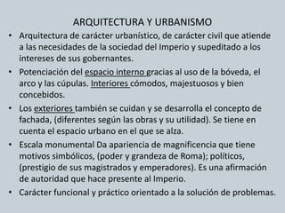 ARQUITECTURA Y URBANISMO 
• Arquitectura de carácter urbanístico, de carácter civil que atiende 
a las necesidades de la sociedad del Imperio y supeditado a los 
intereses de sus gobernantes. 
• Potenciación del espacio interno gracias al uso de la bóveda, el 
arco y las cúpulas. Interiores cómodos, majestuosos y bien 
concebidos. 
• Los exteriores también se cuidan y se desarrolla el concepto de 
fachada, (diferentes según las obras y su utilidad). Se tiene en 
cuenta el espacio urbano en el que se alza. 
• Escala monumental Da apariencia de magnificencia que tiene 
motivos simbólicos, (poder y grandeza de Roma); políticos, 
(prestigio de sus magistrados y emperadores). Es una afirmación 
de autoridad que hace presente al Imperio. 
• Carácter funcional y práctico orientado a la solución de problemas. 
 