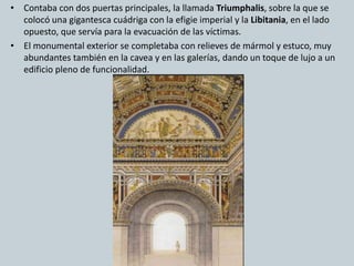 • Contaba con dos puertas principales, la llamada Triumphalis, sobre la que se 
colocó una gigantesca cuádriga con la efigie imperial y la Libitania, en el lado 
opuesto, que servía para la evacuación de las víctimas. 
• El monumental exterior se completaba con relieves de mármol y estuco, muy 
abundantes también en la cavea y en las galerías, dando un toque de lujo a un 
edificio pleno de funcionalidad. 
 