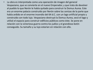 • La obra es interpretada como una operación de imagen del general 
Vespasiano, que se convierte en el nuevo Emperador, y que trata de devolver 
al pueblo lo que Nerón le había quitado para construir la Domus Aurea. Este 
era un enorme palacio construido por Nerón sobre las cenizas de la parte que 
había ardido en el enorme incendio del 64 d.C. con un lago artificial propio y 
construido con todo lujo. Vespasiano destruyó la Domus Aurea, secó el lago y 
utilizó el espacio para construir edificios públicos como éste. Se pone en 
relación con la victoriosa guerra contra los judíos y el grandioso botín 
conseguido. Su tamaño y su lujo estarían en relación con ello. 
 