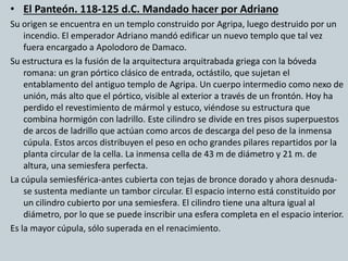 • El Panteón. 118-125 d.C. Mandado hacer por Adriano 
Su origen se encuentra en un templo construido por Agripa, luego destruido por un 
incendio. El emperador Adriano mandó edificar un nuevo templo que tal vez 
fuera encargado a Apolodoro de Damaco. 
Su estructura es la fusión de la arquitectura arquitrabada griega con la bóveda 
romana: un gran pórtico clásico de entrada, octástilo, que sujetan el 
entablamento del antiguo templo de Agripa. Un cuerpo intermedio como nexo de 
unión, más alto que el pórtico, visible al exterior a través de un frontón. Hoy ha 
perdido el revestimiento de mármol y estuco, viéndose su estructura que 
combina hormigón con ladrillo. Este cilindro se divide en tres pisos superpuestos 
de arcos de ladrillo que actúan como arcos de descarga del peso de la inmensa 
cúpula. Estos arcos distribuyen el peso en ocho grandes pilares repartidos por la 
planta circular de la cella. La inmensa cella de 43 m de diámetro y 21 m. de 
altura, una semiesfera perfecta. 
La cúpula semiesférica-antes cubierta con tejas de bronce dorado y ahora desnuda-se 
sustenta mediante un tambor circular. El espacio interno está constituido por 
un cilindro cubierto por una semiesfera. El cilindro tiene una altura igual al 
diámetro, por lo que se puede inscribir una esfera completa en el espacio interior. 
Es la mayor cúpula, sólo superada en el renacimiento. 
 