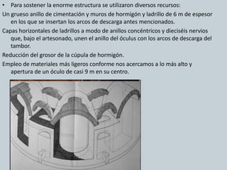 • Para sostener la enorme estructura se utilizaron diversos recursos: 
Un grueso anillo de cimentación y muros de hormigón y ladrillo de 6 m de espesor 
en los que se insertan los arcos de descarga antes mencionados. 
Capas horizontales de ladrillos a modo de anillos concéntricos y dieciséis nervios 
que, bajo el artesonado, unen el anillo del óculus con los arcos de descarga del 
tambor. 
Reducción del grosor de la cúpula de hormigón. 
Empleo de materiales más ligeros conforme nos acercamos a lo más alto y 
apertura de un óculo de casi 9 m en su centro. 
 