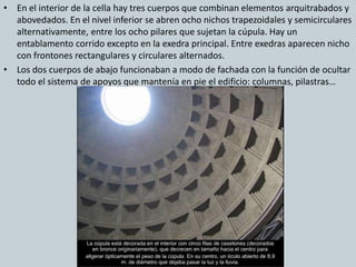 • En el interior de la cella hay tres cuerpos que combinan elementos arquitrabados y 
abovedados. En el nivel inferior se abren ocho nichos trapezoidales y semicirculares 
alternativamente, entre los ocho pilares que sujetan la cúpula. Hay un 
entablamento corrido excepto en la exedra principal. Entre exedras aparecen nicho 
con frontones rectangulares y circulares alternados. 
• Los dos cuerpos de abajo funcionaban a modo de fachada con la función de ocultar 
todo el sistema de apoyos que mantenía en pie el edificio: columnas, pilastras… 
 