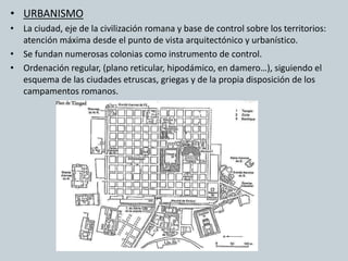 • URBANISMO 
• La ciudad, eje de la civilización romana y base de control sobre los territorios: 
atención máxima desde el punto de vista arquitectónico y urbanístico. 
• Se fundan numerosas colonias como instrumento de control. 
• Ordenación regular, (plano reticular, hipodámico, en damero…), siguiendo el 
esquema de las ciudades etruscas, griegas y de la propia disposición de los 
campamentos romanos. 
 