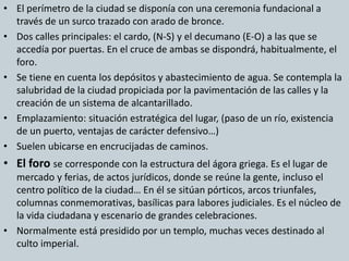 • El perímetro de la ciudad se disponía con una ceremonia fundacional a 
través de un surco trazado con arado de bronce. 
• Dos calles principales: el cardo, (N-S) y el decumano (E-O) a las que se 
accedía por puertas. En el cruce de ambas se dispondrá, habitualmente, el 
foro. 
• Se tiene en cuenta los depósitos y abastecimiento de agua. Se contempla la 
salubridad de la ciudad propiciada por la pavimentación de las calles y la 
creación de un sistema de alcantarillado. 
• Emplazamiento: situación estratégica del lugar, (paso de un río, existencia 
de un puerto, ventajas de carácter defensivo…) 
• Suelen ubicarse en encrucijadas de caminos. 
• El foro se corresponde con la estructura del ágora griega. Es el lugar de 
mercado y ferias, de actos jurídicos, donde se reúne la gente, incluso el 
centro político de la ciudad… En él se sitúan pórticos, arcos triunfales, 
columnas conmemorativas, basílicas para labores judiciales. Es el núcleo de 
la vida ciudadana y escenario de grandes celebraciones. 
• Normalmente está presidido por un templo, muchas veces destinado al 
culto imperial. 
 