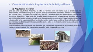 • Características de la Arquitectura de la Antigua Roma.
a) Arquitectura funcional:
Esta era una arquitectura funcional, en ella se valoraba más el interior que el exterior de las
edificaciones, buscando conseguir un espacio en el que el hombre se sintiera inmerso. Consiguiendo
así, fundir lo bello y lo majestuoso, con lo útil y práctico. Cada edificación era diseñada para cumplir una
función en específico y para cada una de ellas existía una tipología ya establecida, logrando así una
gran uniformidad en las edificaciones a lo largo del extenso territorio romano. Para el pueblo romano era
indispensable tener espacios públicos funcionales en los cuales fuera posible el desarrollo de la vida, la
convivencia y las distintas actividades que se llevaban a cabo en el día a día, como los espectáculos o la
actividad económica.
Esta característica es comparable con la función que cumplen los arquitectos en la actualidad, buscando
conseguir en sus diseños una combinación armónica entre lo bello y lo funcional.
 