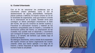 b) Ciudad Urbanizada:
Con el fin de solucionar los problemas que el
crecimiento urbano planteaba, como lo son el
abastecimiento de aguas, alcantarillado, transporte,
plazas públicas o defensa, El imperio romano se vio en
la necesidad de organizarse, cosa que hicieron a través
de la urbanización de la ciudad. También sirvió para
conseguir un efecto psicológico (impresionar al resto
del mundo, del que los romanos se sienten dueños) y
Favorecer la colonización humana y material de los
territorios conquistados para el Imperio y consolidar la
dominación política del mismo. La urbanización de las
ciudades hizo posible todo el desarrollo y crecimiento
que consiguió el imperio romano, tomando en cuenta la
época y el tamaño del territorio que estaba bajo el
control del imperio.
Se distingue claramente, como a través de la expansión
del imperio romano se fueron organizando las ciudad,
creando urbes que fueron ejemplo a lo largo de la
historia y dando respuesta al rápido desarrollo del ser
humano hasta la actualidad.
Ciudad de la antigua roma.
Ciudad “Pasala Vida”- Mexico.
 