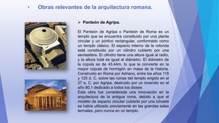 • Obras relevantes de la arquitectura romana.
 Panteón de Agripa.
El Panteón de Agripa o Panteón de Roma es un
templo que se encuentra constituido por una planta
circular y un pórtico rectangular, conformado como
un templo clásico. El espacio interno de la rotonda
está constituido por un cilindro cubierto por una
semiesfera. El cilindro tiene una altura igual al radio,
y la altura total es igual al diámetro. El diámetro de
la cúpula es de 43,44m, lo que la convierte en la
mayor cúpula de hormigón en masa de la historia.
Construido en Roma por Adriano, entre los años 118
y 125 d. C. sobre las ruinas del templo erigido en el
27 a. C. por Agripa, destruido por un incendio en el
año 80,1 dedicado a todos los dioses
Esta obra fue considerada una innovación en la
arquitectura de la antigua roma, debido a que el
modelo de espacio circular cubierto por una bóveda
se había utilizado previamente en las grandes salas
termales, pero nunca en un templo.
 