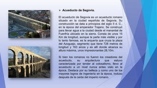  Acueducto de Segovia.
El acueducto de Segovia es un acueducto romano
situado en la ciudad española de Segovia. Su
construcción se data a principios del siglo II d. C.,
en la época del emperador Trajano. Se construyó
para llevar agua a la ciudad desde el manantial de
Fuenfría ubicado en la sierra. Consta de unos 15
Km de longitud, aunque la parte más visible y por
lo tanto famosa, es la arquería que cruza la plaza
del Azoguejo, segmento que tiene 728 metros de
longitud y 163 arcos y es allí donde alcanza su
altura máxima, unos impresionantes 28,10m.
Si bien los romanos no fueron los creadores del
acueducto, su arquitectura que estuvo
caracterizada por tender al colosalismo, llevo al
acueducto a un nivel nunca antes visto en la
época. Destaca por su belleza y como uno de los
mayores logros de ingeniería en la época, incluso
después de la caída del imperio romano.
 