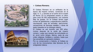  Coliseo Romano.
El Coliseo Romano es un anfiteatro de la
época del Imperio romano, construido en el
siglo I d. C. y ubicado en el centro de la ciudad
de Roma. En la antigüedad poseía un aforo
para unos 50 000 espectadores, con ochenta
filas de gradas. En el Coliseo tenían lugar
luchas de gladiadores y espectáculos públicos,
naumaquias, caza de animales, ejecuciones,
recreaciones de famosas batallas y obras de
teatro basadas en la mitología clásica.
El Coliseo se usó durante casi 500 años,
incluso después de la caída del imperio
romano. Luego que cesaran las actividades en
él, sirvió como refugio, fábrica, sede de una
orden religiosa, fortaleza y cantera, hasta que
fue convertido en santuario cristiano.
Por su conservación e historia, el Coliseo es
uno de los monumentos más famosos de la
antigüedad clásica.
 