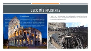 OBRAS MÁS IMPORTANTES
El Coliseo Romano
Es un anfiteatro de la época del Imperio romano, construido en el siglo I d. C. y ubicado en el centro
de la ciudad de Roma. Originalmente era denominado Anfiteatro Flavio (Amphitheatrum Flavium). fue
quizás la obra más grandiosa de la arquitectura romana, y en él se utilizaron las más variadas
técnicas de construcción. Las pilastras y los arcos son de travertinos colocado sin argamasa. En las
partes inferiores y en los sótanos se empleó la toba del mismo modo. Muchos de estos sillares iban
sujetos con grapas metálicas. Las bóvedas que sostienen la cávea se hicieron vertiendo argamasa
de cemento directamente sobre cimbras de madera, una innovación que aligeraba la fábrica.
El hecho de que el edificio se ubicase sobre una laguna obligó a excavar hasta 14 metros
de limos inservibles y realizar una cimentación de casi 13 metros de opus cementicium (hiladas
de argamasa de cal y piedras alternadas).
 