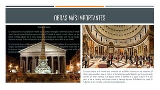OBRAS MÁS IMPORTANTES
Panteón de Agripa
La construcción de una amplia sala redonda con un pórtico rectangular, conformado como un templo
clásico, es una innovación en la arquitectura romana. El modelo de espacio circular cubierto por una
bóveda se había utilizado por la misma época en las grandes salas termales, pero era una novedad
usarlo en un templo. El efecto de sorpresa al cruzar el umbral de la puerta debía de ser notable.
La construcción de una cúpula semiesférica sobre un tambor circular era típico de la arquitectura de
la época. Se observa en la Villa Adriana en Tívoli, en las termas de Agripa, y en general en las salas de
los primeros tiempos del imperio. Las pechinas no se generalizarían hasta una época más tardía, en
tiempos de Diocleciano.
El espacio interno de la rotonda está constituido por un cilindro cubierto por una semiesfera. El
cilindro tiene una altura igual al radio, y la altura total es igual al diámetro, por lo que se puede
inscribir una esfera completa en el espacio interior. El diámetro de la cúpula es de 43,44 m (150
pies), lo que la convierte en la mayor cúpula de hormigón en masa de la historia. La cúpula de
la Basílica de San Pedro fue construida un poco más pequeña.
 