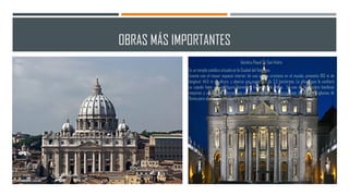 OBRAS MÁS IMPORTANTES
Basílica Papal De San Pedro
Es un templo católico situado en la Ciudad del Vaticano.
Cuenta con el mayor espacio interior de una iglesia cristiana en el mundo, presenta 193 m de
longitud, 44,5 m de altura, y abarca una superficie de 2,3 hectáreas. La altura que le confiere
su cúpula hace que su figura domine el horizonte de Roma. Es una de las cuatro basílicas
mayores y una de las iglesias que se deben visitar en el peregrinaje de las siete iglesias de
Roma para alcanzar la indulgencia plenaria en Año Santo.
 