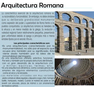 Las principales características son:
Es una arquitectura caracterizada por la
monumentalidad, no sólo por el espacio que
ocupa sino también por su signicado. Esto
viene dado también por la idea de la
inmortalidad del Imperio.
Es una arquitectura utilitaria, práctica, funcional.
Por esto y también por la propia estructura del Estado,
con un gran desarrollo de la arquitectura civil
y m i l i t a r : b a s í l i c a s , t e r m a s , e t c .
La característica esencial de la arquitectura romana es,
su racionalidad y funcionalidad. Sin embargo, no debe olvidarse
que su deliberada grandiosidad monumental
como expresión del poder y superioridad de Roma frente a los
pueblos conquistados. La arquitectura romana es heredera de
la etrusca y en menor medida de la griega. Su evolución y
variedad regional fueron relativamente pequeñas, presentando
gran uniformidad debido al apego a principios más o menos
estables jados por el veronés Vitruvio.
Es una arquitectura dinámica, como consecuencia del
empleo de algunos elementos constructivos
como el arco y la bóveda.
L o s m a t e r i a l e s u t i l i z a d o s s o n m u y v a r i a d o s :
piedra cortada en sillares regulares y dispuesta a soga y tizón, hormigón,
ladrillo, mampuesto, madera. Cuando el material era pobre se solía
revestir con estucado, placas de mármol o con ornamentación
de mosaicos o pintura.
Arquitectura Romana
 