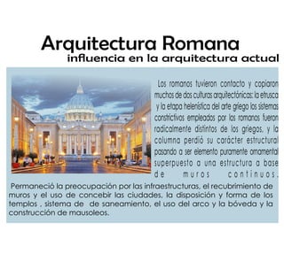 inuencia en la arquitectura actual
Arquitectura Romana
Los romanos tuvieron contacto y copiaron
muchosdedosculturasarquitectónicas:laetrusca
y la etapa helenística del arte griego los sistemas
constrictivos empleados por los romanos fueron
radicalmente distintos de los griegos, y la
columna perdió su carácter estructural
pasando a ser elemento puramente ornamental
superpuesto a una estructura a base
d e m u r o s c o n t i n u o s .
Permaneció la preocupación por las infraestructuras, el recubrimiento de
muros y el uso de concebir las ciudades, la disposición y forma de los
templos , sistema de de saneamiento, el uso del arco y la bóveda y la
construcción de mausoleos.
 