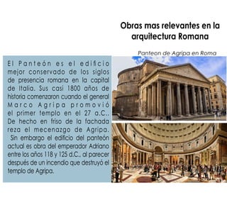 Obras mas relevantes en la
arquitectura Romana
E l P a n t e ó n e s e l e d i  c i o
mejor conservado de los siglos
de presencia romana en la capital
de Italia. Sus casi 1800 años de
historia comenzaron cuando el general
M a r c o A g r i p a p r o m o v i ó
el primer templo en el 27 a.C..
De hecho en friso de la fachada
reza el mecenazgo de Agripa.
Sin embargo el edicio del panteón
actual es obra del emperador Adriano
entre los años 118 y 125 d.C., al parecer
después de un incendio que destruyó el
templo de Agripa.
Panteon de Agripa en Roma
 