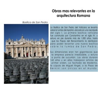 Obras mas relevantes en la
arquitectura Romana
La Basílica de San Pedro del Vaticano se levanta
sobre la tumba del Apóstol, ubicada en una necrópolis
del siglo I. La primera basílica vaticana
fue construida por Constantino en el siglo IV, y
estuvo en pie durante más de 1.000 años, hasta
que los Papas del Renacimiento la derribaron
para poder levantar una nueva basílica
s o b r e l a t u m b a d e S a n P e d r o .
Sus dimensiones eran tan gigantescas que
la empresa parecía irrealizable, y estuvo
a punto de sucumbir. Las obras duraron
160 años y en ellas trabajaron artistas de
primer orden. La fachada de Maderno,
la cúpula de Miguel Ángel, o la Plaza de
B e r n i n i s o n ú n i c a s e n e l m u n d o .
Basílica de San Pedro
 