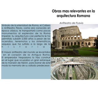 Obras mas relevantes en la
arquitectura Romana
Anteatro de FLavio
Símbolo de la eternidad de Roma, el Coliseo
o Anteatro Flavio, como era conocido en
época clásica, te transportará como pocos
monumentos al esplendor de la Roma
Imperial. Su arquitectura casi perfecta le ha
permitido subsistir 2.000 años a pesar de los
incendios, terremotos y los sistemáticos
saqueos que ha sufrido a lo largo de la
h i s t o r i a .
El mayor anteatro del mundo se levantaba
en el corazón de la Antigua Roma.
El emperador Vespasiano lo hizo construir
en el lugar que ocupaba un gran estanque
de la mansión de Nerón, para borrar de este
modo la memoria de su odiado predecesor.
 