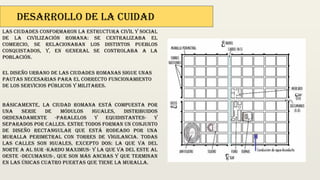 Desarrollo de la cuidad
Las ciudades conformaron la estructura civil y social
de la civilización romana: se centralizaba el
comercio, se relacionaban los distintos pueblos
conquistados, y, en general se controlaba a la
población.
El diseño urbano de las ciudades romanas sigue unas
pautas necesarias para el correcto funcionamiento
de los servicios públicos y militares.
Básicamente, la ciudad romana está compuesta por
una serie de módulos iguales, distribuidos
ordenadamente -paralelos y equidistantes- y
separados por calles. Entre todos forman un conjunto
de diseño rectangular que está rodeado por una
muralla perimetral con torres de vigilancia. Todas
las calles son iguales, excepto dos: la que va del
norte a al sur -kardo maximus- y la que va del este al
oeste -decumanus-, que son más anchas y que terminan
en las únicas cuatro puertas que tiene la muralla.
 