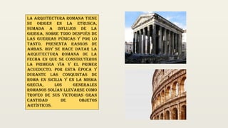 La arquitectura romana tiene
su origen en la Etrusca,
sumada a influjos de la
Griega, sobre todo después de
las guerras púnicas y por lo
tanto, presenta rasgos de
ambas. Hoy se hace datar la
arquitectura Romana de la
fecha en que se construyeron
la primera vía y el primer
acueducto. Por esta época y
durante las conquistas de
Roma en Sicilia y en la misma
Grecia, los generales
Romanos solían llevarse como
trofeo de sus victorias gran
cantidad de objetos
artísticos.
 
