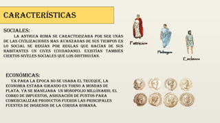 Características
Sociales:
La antigua roma se caracterizaba por ser unas
de las civilizaciones mas avanzadas de sus tiempos en
lo social se regían por reglas que hacían de sus
habitantes un cives (ciudadano). Existían también
ciertos niveles sociales que los distinguían.
Económicas:
ya para la época no se usaba el trueque, la
econ0mia estaba girando en torno a mondas de
plata, ya se manejaba un monopolio millonario, el
cobro de impuestos, asignación de puntos para
comercializar productos fueron las principales
fuentes de ingresos de la corona romana.
 