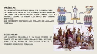 Políticas:
en la antigüedad roma se regia por el mandato de
Un emperador, desde su voz de mando se implantaban
las leyes que todo ciudadano debía cumplir , fue la
primera cuidad en tomar las leyes tan enserio
tanto así
Que construían edificios para cada uno de los ramos
Políticos.
Religiosas:
los romanos adoraban a un gran numero de
dioses, los mas venerados eran Júpiter, minerva,
jumo, en su honor se construían templos y
ofrecían sacrificios animales.
 