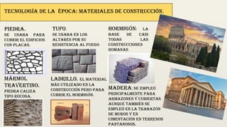 Tecnología de la época: Materiales de construcción.
Piedra.
Se usaba para
cubrir el edificios
con placas.
Mármol
travertino.
Piedra caliza
tipo rocosa.
Tufo.
Se usaba en los
altares por su
resistencia al fuego
Ladrillo. El material
más utilizado en la
construcción pero para
cubrir el hormigón.
Hormigón: La
base de casi
todas las
construcciones
romanas
Madera: Se empleó
principalmente para
armazones y cubiertas
aunque también se
empleó en la trabazón
de muros y en
cimentación en terrenos
pantanosos.
 